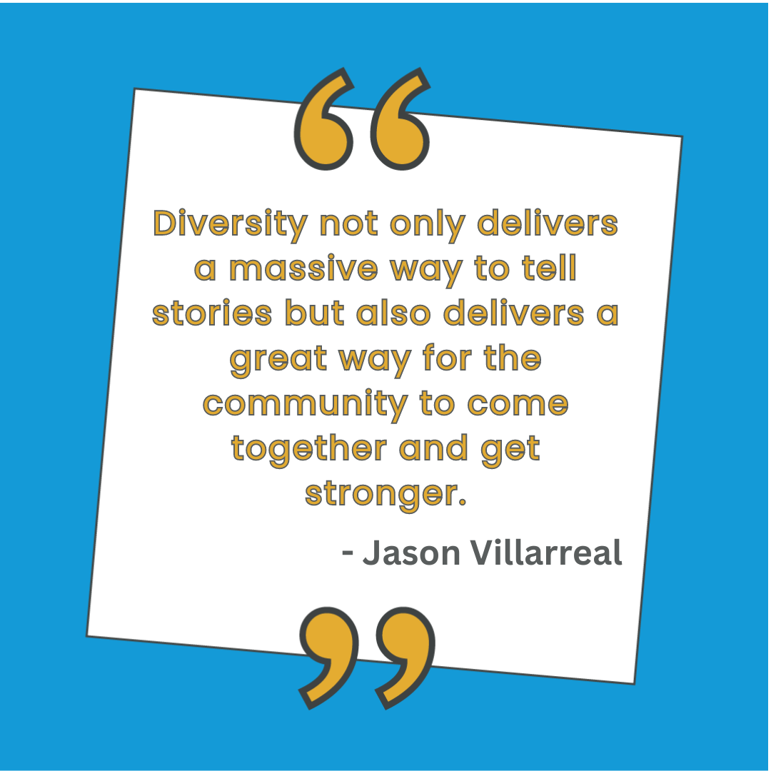 "Diversity not only delivers a massive way to tell stories but also delivers a great way for the community to come together and get stronger." - Jason Villarreal